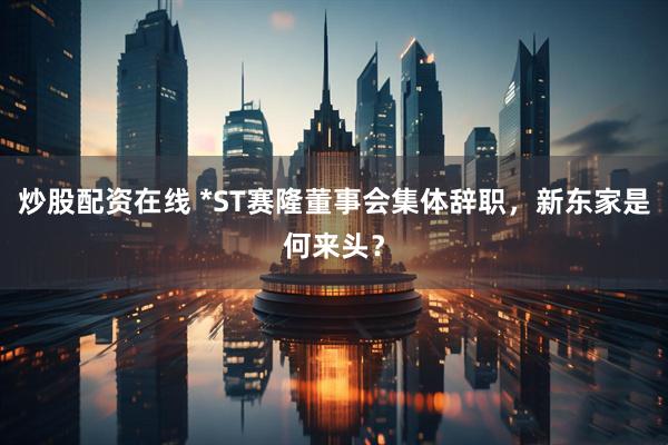 炒股配资在线 *ST赛隆董事会集体辞职，新东家是何来头？