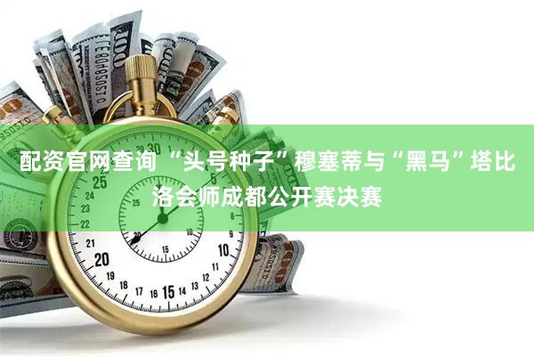 配资官网查询 “头号种子”穆塞蒂与“黑马”塔比洛会师成都公开赛决赛