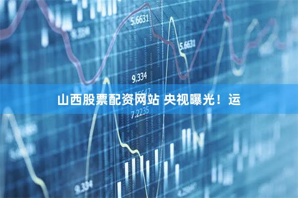 山西股票配资网站 央视曝光！运