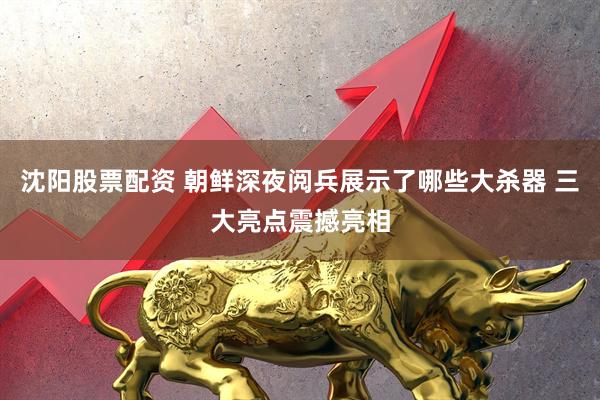 沈阳股票配资 朝鲜深夜阅兵展示了哪些大杀器 三大亮点震撼亮相