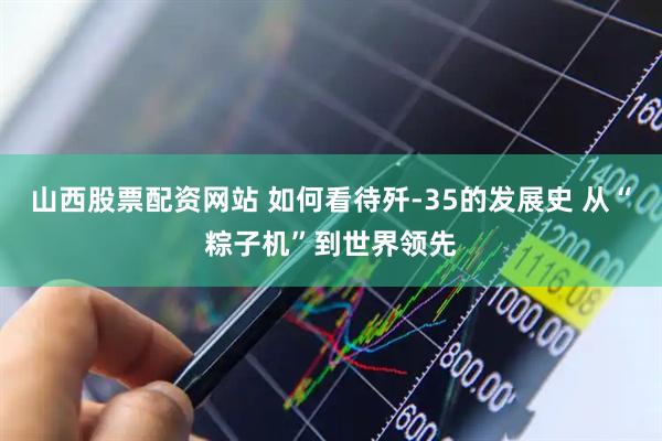 山西股票配资网站 如何看待歼-35的发展史 从“粽子机”到世界领先