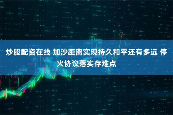 炒股配资在线 加沙距离实现持久和平还有多远 停火协议落实存难点