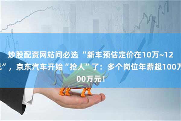 炒股配资网站问必选 “新车预估定价在10万~12万元”，京东汽车开始“抢人”了：多个岗位年薪超100万元！
