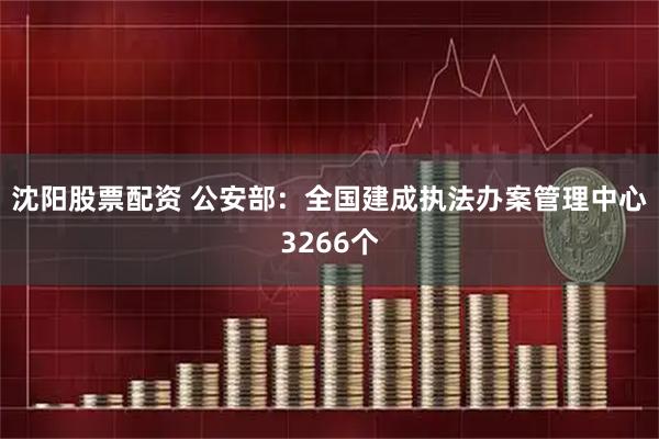沈阳股票配资 公安部：全国建成执法办案管理中心3266个