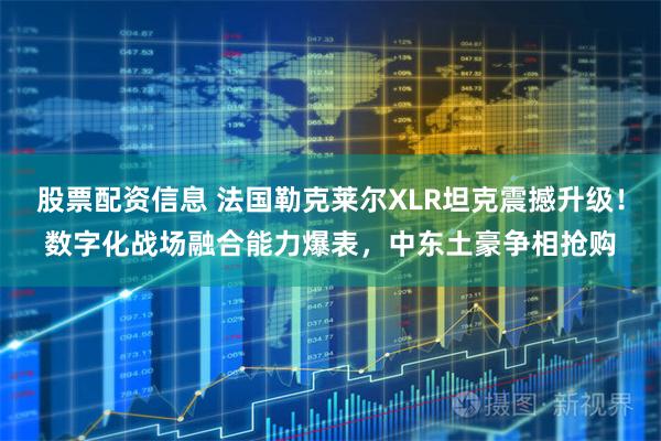 股票配资信息 法国勒克莱尔XLR坦克震撼升级！数字化战场融合能力爆表，中东土豪争相抢购
