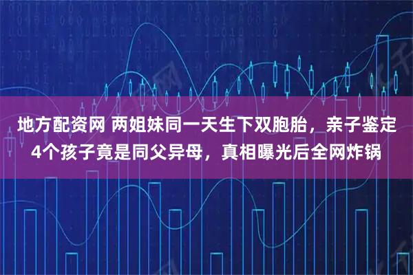 地方配资网 两姐妹同一天生下双胞胎，亲子鉴定4个孩子竟是同父异母，真相曝光后全网炸锅