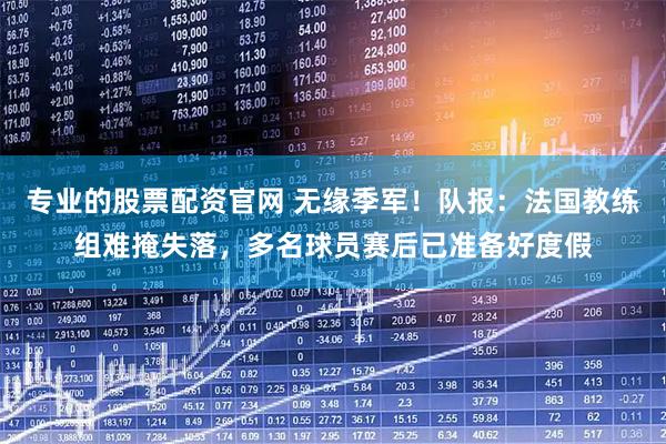 专业的股票配资官网 无缘季军！队报：法国教练组难掩失落，多名球员赛后已准备好度假