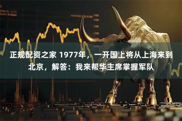 正规配资之家 1977年，一开国上将从上海来到北京，解答：我来帮华主席掌握军队