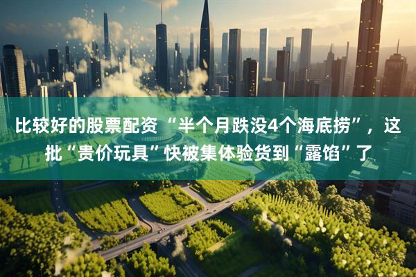 比较好的股票配资 “半个月跌没4个海底捞”，这批“贵价玩具”快被集体验货到“露馅”了