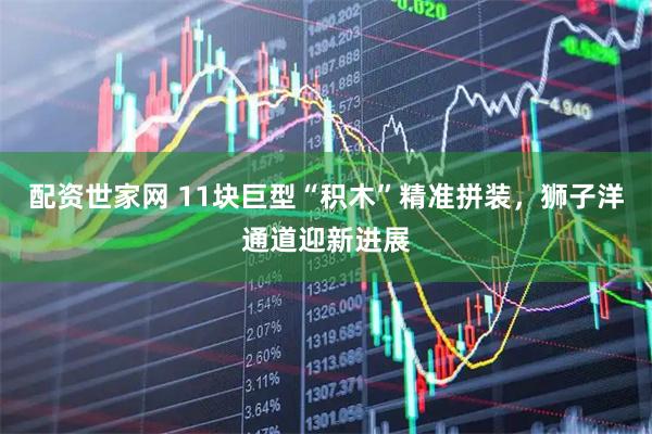 配资世家网 11块巨型“积木”精准拼装，狮子洋通道迎新进展