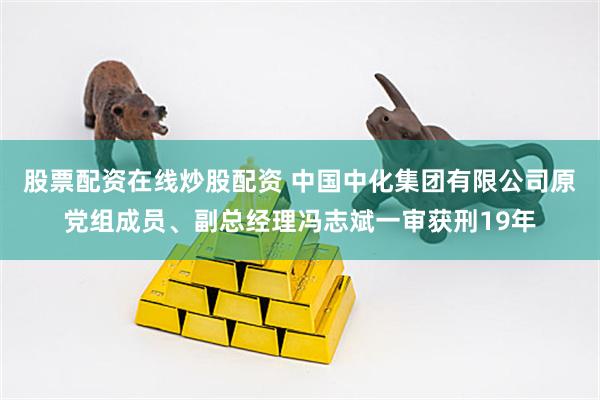 股票配资在线炒股配资 中国中化集团有限公司原党组成员、副总经理冯志斌一审获刑19年